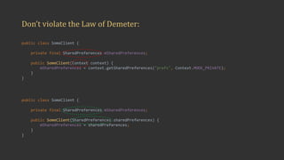 Don’t	violate	the	Law	of	Demeter:
public class SomeClient {
private final SharedPreferences mSharedPreferences;
public SomeClient(Context context) {
mSharedPreferences = context.getSharedPreferences("prefs", Context.MODE_PRIVATE);
}
}
public class SomeClient {
private final SharedPreferences mSharedPreferences;
public SomeClient(SharedPreferences sharedPreferences) {
mSharedPreferences = sharedPreferences;
}
}
 
