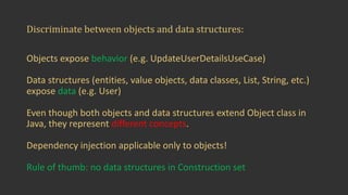 Discriminate	between	objects	and	data	structures:
Objects	expose	behavior (e.g.	UpdateUserDetailsUseCase)
Data	structures	(entities,	value	objects,	data	classes,	List,	String,	etc.)	
expose	data (e.g.	User)
Even	though	both	objects	and	data	structures	extend	Object	class	in	
Java,	they	represent	different	concepts.
Dependency	injection	applicable	only	to	objects!	
Rule	of	thumb:	no	data	structures	in	Construction	set
 