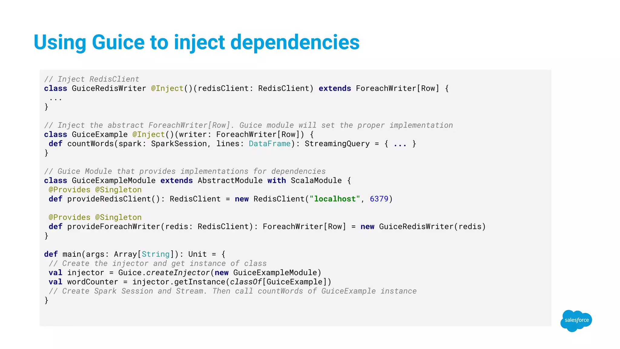 Using Guice to inject dependencies // Inject RedisClient class GuiceRedisWriter @Inject()(redisClient: RedisClient) extends ForeachWriter[Row] { ... } // Inject the abstract ForeachWriter[Row]. Guice module will set the proper implementation class GuiceExample @Inject()(writer: ForeachWriter[Row]) { def countWords(spark: SparkSession, lines: DataFrame): StreamingQuery = { ... } } // Guice Module that provides implementations for dependencies class GuiceExampleModule extends AbstractModule with ScalaModule { @Provides @Singleton def provideRedisClient(): RedisClient = new RedisClient("localhost", 6379) @Provides @Singleton def provideForeachWriter(redis: RedisClient): ForeachWriter[Row] = new GuiceRedisWriter(redis) } def main(args: Array[String]): Unit = { // Create the injector and get instance of class val injector = Guice.createInjector(new GuiceExampleModule) val wordCounter = injector.getInstance(classOf[GuiceExample]) // Create Spark Session and Stream. Then call countWords of GuiceExample instance } 