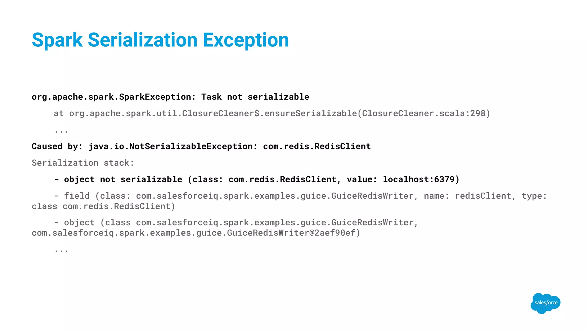 Spark Serialization Exception org.apache.spark.SparkException: Task not serializable at org.apache.spark.util.ClosureCleaner$.ensureSerializable(ClosureCleaner.scala:298) ... Caused by: java.io.NotSerializableException: com.redis.RedisClient Serialization stack: - object not serializable (class: com.redis.RedisClient, value: localhost:6379) - field (class: com.salesforceiq.spark.examples.guice.GuiceRedisWriter, name: redisClient, type: class com.redis.RedisClient) - object (class com.salesforceiq.spark.examples.guice.GuiceRedisWriter, com.salesforceiq.spark.examples.guice.GuiceRedisWriter@2aef90ef) ... 