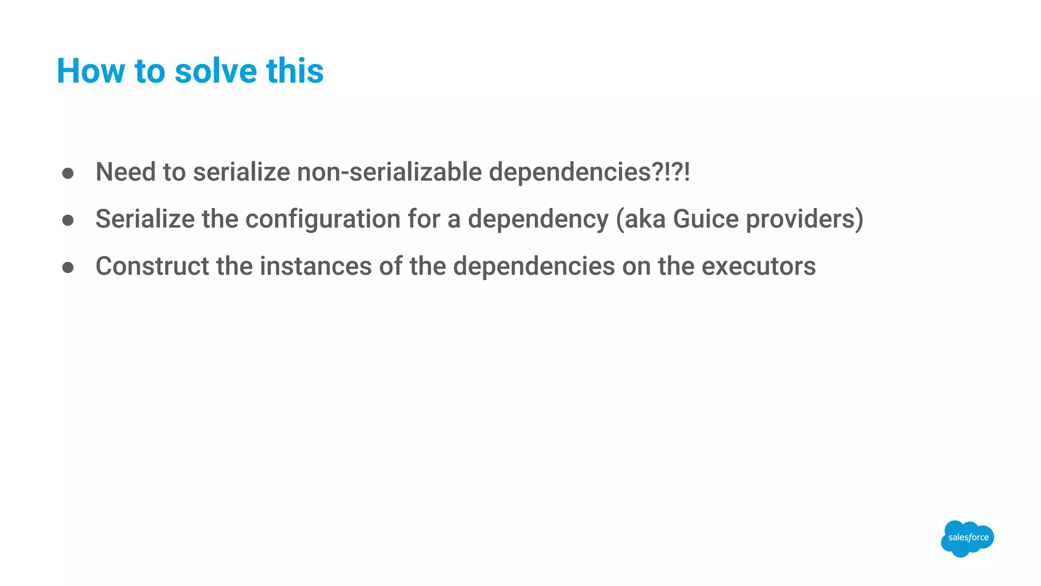 How to solve this ● Need to serialize non-serializable dependencies?!?! ● Serialize the configuration for a dependency (aka Guice providers) ● Construct the instances of the dependencies on the executors 