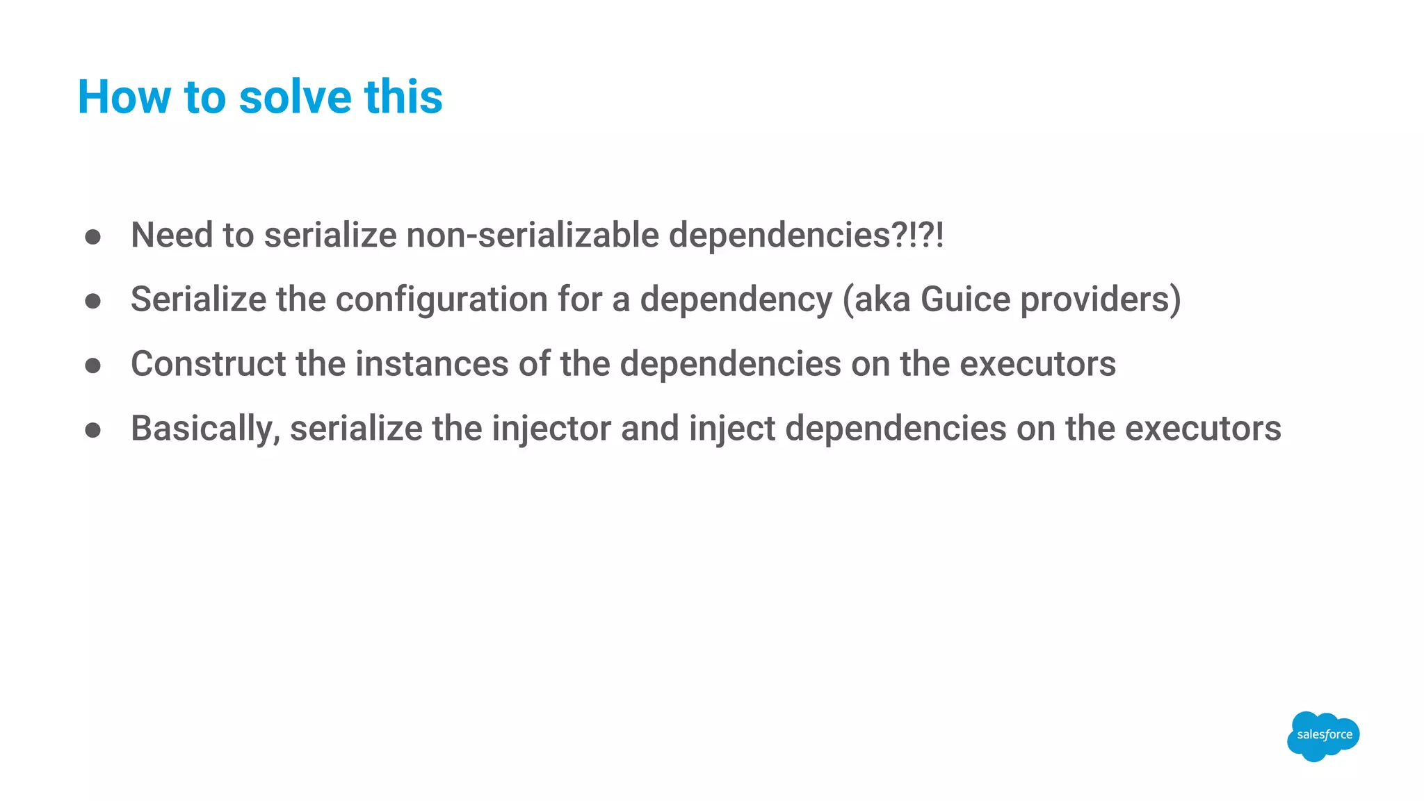 How to solve this ● Need to serialize non-serializable dependencies?!?! ● Serialize the configuration for a dependency (aka Guice providers) ● Construct the instances of the dependencies on the executors ● Basically, serialize the injector and inject dependencies on the executors 