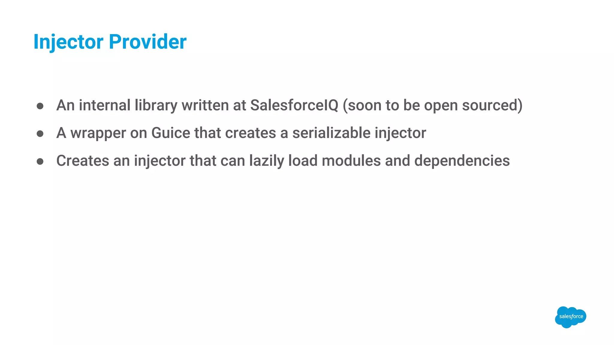 Injector Provider ● An internal library written at SalesforceIQ (soon to be open sourced) ● A wrapper on Guice that creates a serializable injector ● Creates an injector that can lazily load modules and dependencies 