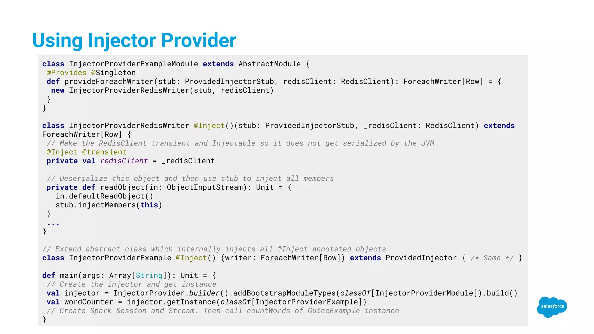 Using Injector Provider class InjectorProviderExampleModule extends AbstractModule { @Provides @Singleton def provideForeachWriter(stub: ProvidedInjectorStub, redisClient: RedisClient): ForeachWriter[Row] = { new InjectorProviderRedisWriter(stub, redisClient) } } class InjectorProviderRedisWriter @Inject()(stub: ProvidedInjectorStub, _redisClient: RedisClient) extends ForeachWriter[Row] { // Make the RedisClient transient and Injectable so it does not get serialized by the JVM @Inject @transient private val redisClient = _redisClient // Deserialize this object and then use stub to inject all members private def readObject(in: ObjectInputStream): Unit = { in.defaultReadObject() stub.injectMembers(this) } ... } // Extend abstract class which internally injects all @Inject annotated objects class InjectorProviderExample @Inject() (writer: ForeachWriter[Row]) extends ProvidedInjector { /* Same */ } def main(args: Array[String]): Unit = { // Create the injector and get instance val injector = InjectorProvider.builder().addBootstrapModuleTypes(classOf[InjectorProviderModule]).build() val wordCounter = injector.getInstance(classOf[InjectorProviderExample]) // Create Spark Session and Stream. Then call countWords of GuiceExample instance } 
