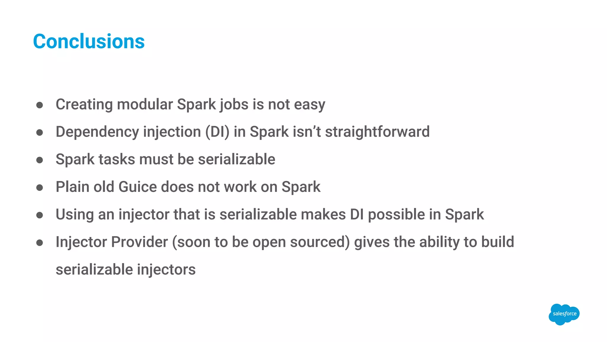 Conclusions ● Creating modular Spark jobs is not easy ● Dependency injection (DI) in Spark isn’t straightforward ● Spark tasks must be serializable ● Plain old Guice does not work on Spark ● Using an injector that is serializable makes DI possible in Spark ● Injector Provider (soon to be open sourced) gives the ability to build serializable injectors 