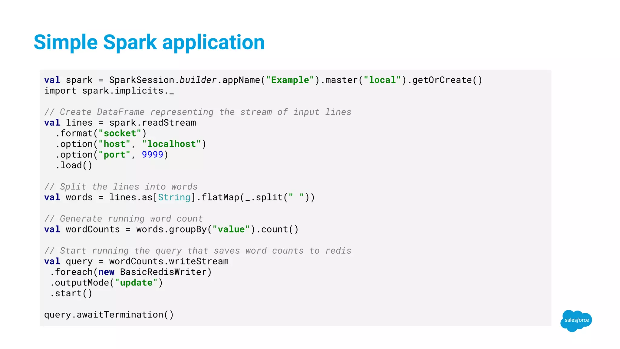Simple Spark application val spark = SparkSession.builder.appName("Example").master("local").getOrCreate() import spark.implicits._ // Create DataFrame representing the stream of input lines val lines = spark.readStream .format("socket") .option("host", "localhost") .option("port", 9999) .load() // Split the lines into words val words = lines.as[String].flatMap(_.split(" ")) // Generate running word count val wordCounts = words.groupBy("value").count() // Start running the query that saves word counts to redis val query = wordCounts.writeStream .foreach(new BasicRedisWriter) .outputMode("update") .start() query.awaitTermination() 