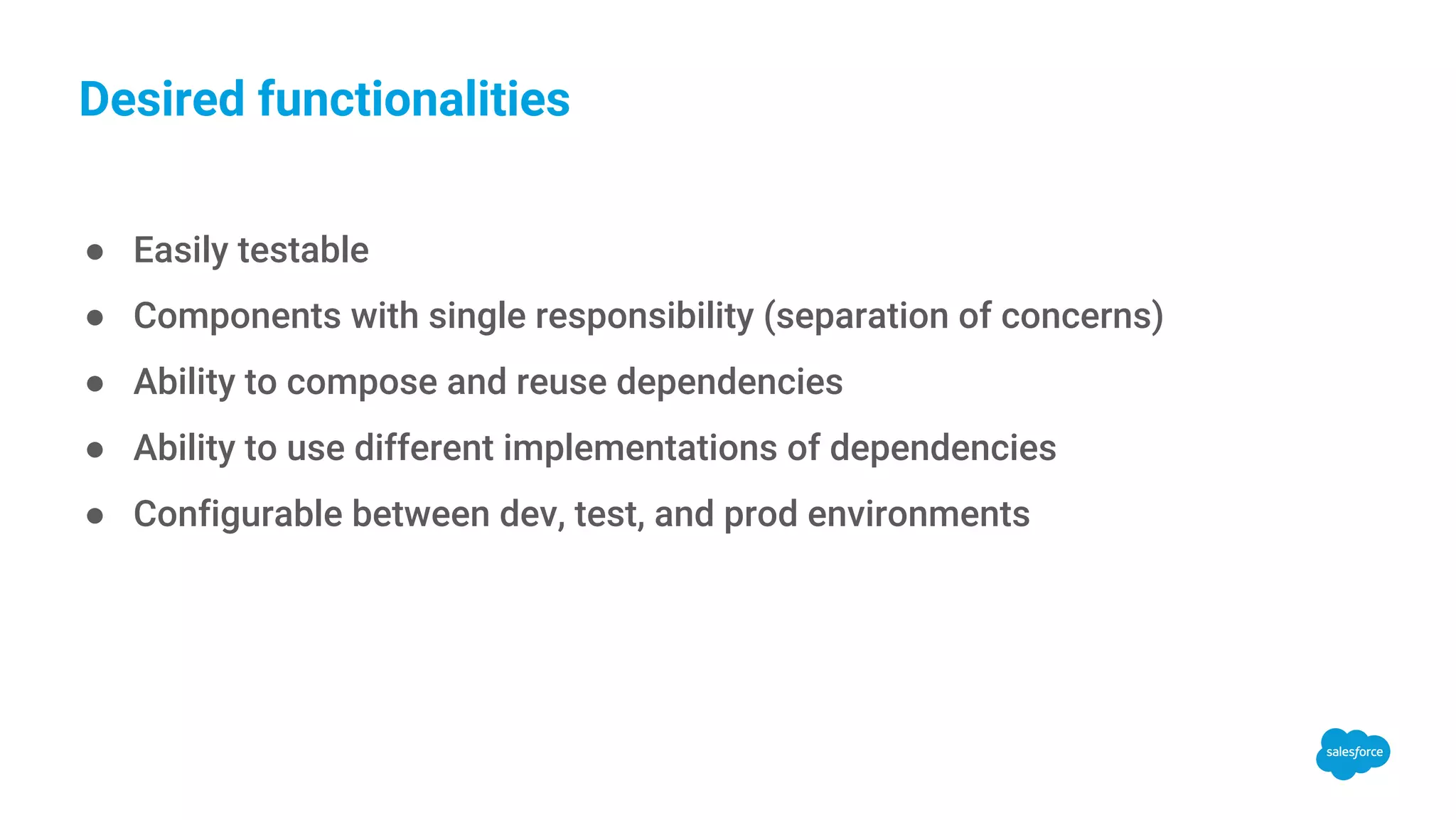 Desired functionalities ● Easily testable ● Components with single responsibility (separation of concerns) ● Ability to compose and reuse dependencies ● Ability to use different implementations of dependencies ● Configurable between dev, test, and prod environments 