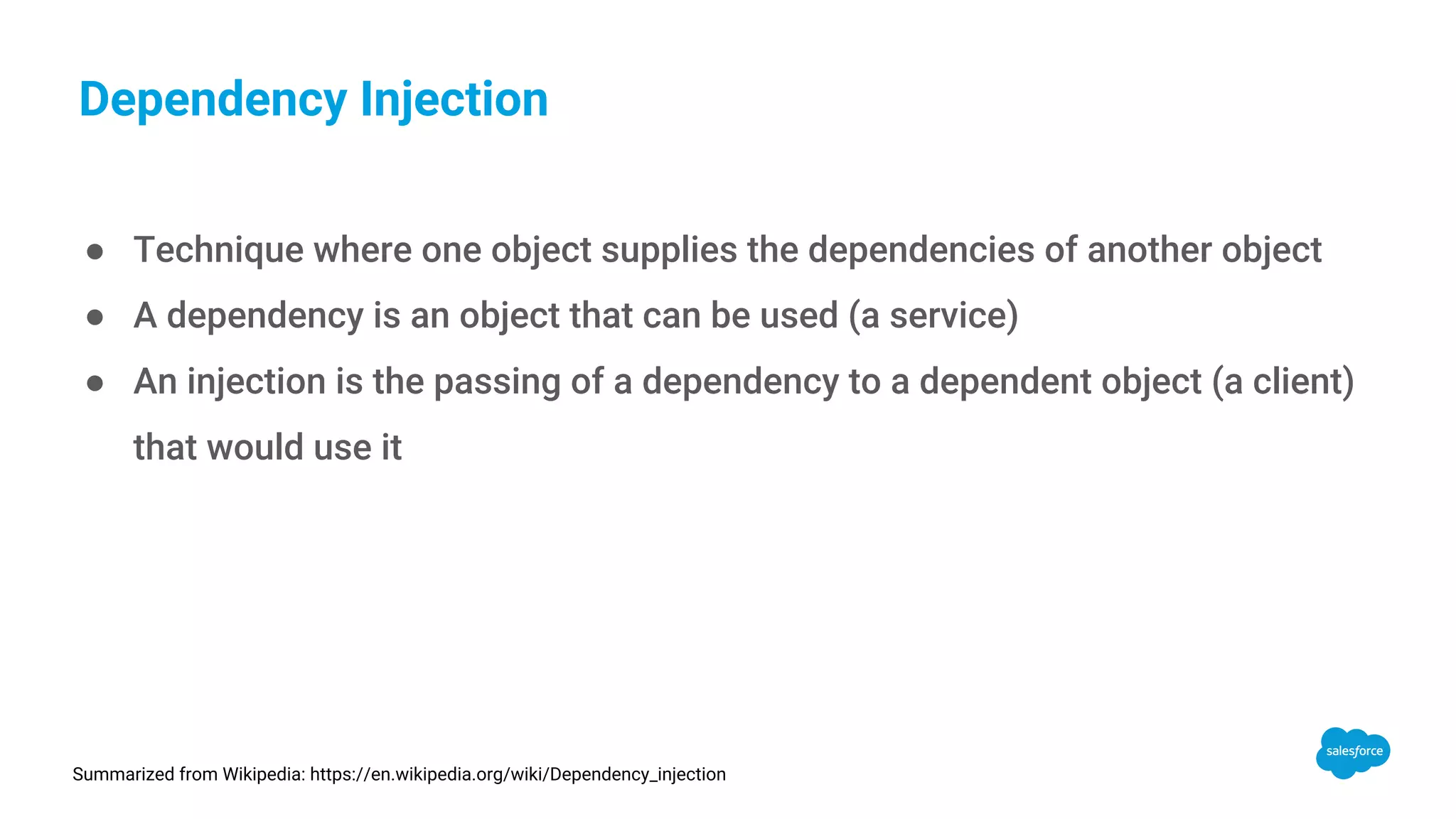 Dependency Injection ● Technique where one object supplies the dependencies of another object ● A dependency is an object that can be used (a service) ● An injection is the passing of a dependency to a dependent object (a client) that would use it Summarized from Wikipedia: https://en.wikipedia.org/wiki/Dependency_injection 