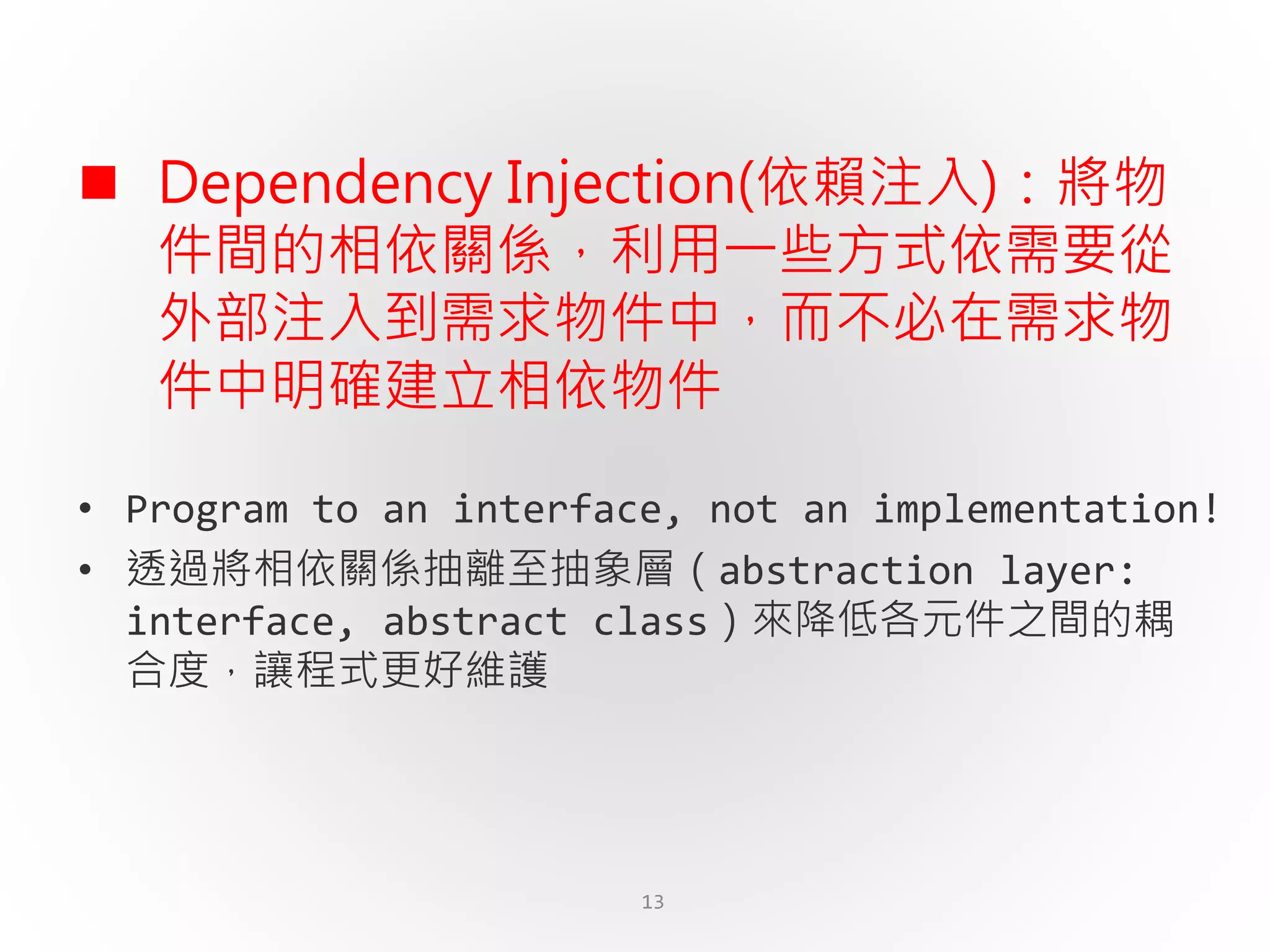 13
 Dependency Injection(依賴注入)：將物
件間的相依關係，利用一些方式依需要從
外部注入到需求物件中，而不必在需求物
件中明確建立相依物件
• Program to an interface, not an implementation!
• 透過將相依關係抽離至抽象層（abstraction layer:
interface, abstract class）來降低各元件之間的耦
合度，讓程式更好維護
 
