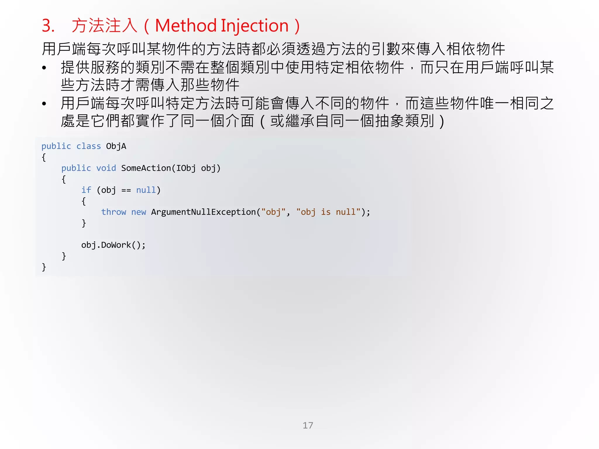 17
public class ObjA
{
public void SomeAction(IObj obj)
{
if (obj == null)
{
throw new ArgumentNullException("obj", "obj is null");
}
obj.DoWork();
}
}
3. 方法注入（Method Injection）
用戶端每次呼叫某物件的方法時都必須透過方法的引數來傳入相依物件
• 提供服務的類別不需在整個類別中使用特定相依物件，而只在用戶端呼叫某
些方法時才需傳入那些物件
• 用戶端每次呼叫特定方法時可能會傳入不同的物件，而這些物件唯一相同之
處是它們都實作了同一個介面（或繼承自同一個抽象類別）
 