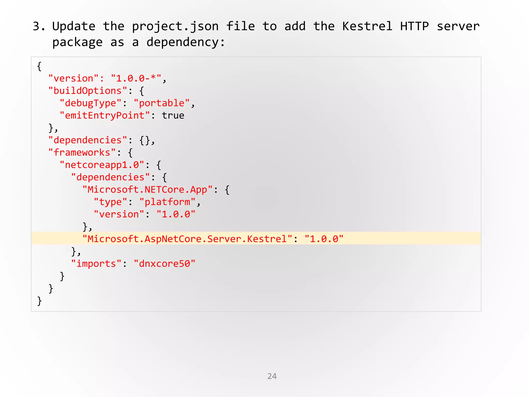 24
{
"version": "1.0.0-*",
"buildOptions": {
"debugType": "portable",
"emitEntryPoint": true
},
"dependencies": {},
"frameworks": {
"netcoreapp1.0": {
"dependencies": {
"Microsoft.NETCore.App": {
"type": "platform",
"version": "1.0.0"
},
"Microsoft.AspNetCore.Server.Kestrel": "1.0.0"
},
"imports": "dnxcore50"
}
}
}
3. Update the project.json file to add the Kestrel HTTP server
package as a dependency:
 