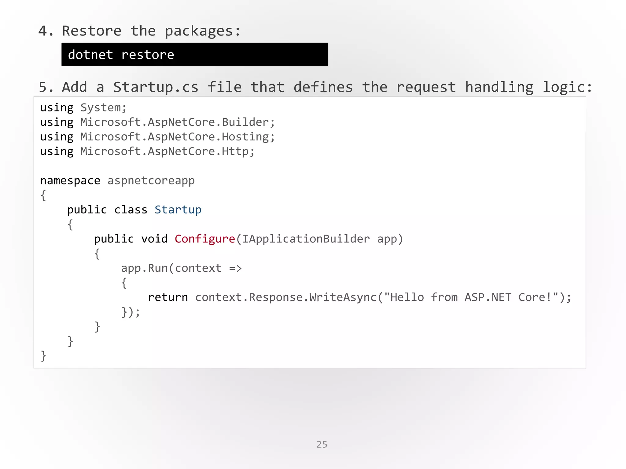 25
4. Restore the packages:
5. Add a Startup.cs file that defines the request handling logic:
dotnet restore
using System;
using Microsoft.AspNetCore.Builder;
using Microsoft.AspNetCore.Hosting;
using Microsoft.AspNetCore.Http;
namespace aspnetcoreapp
{
public class Startup
{
public void Configure(IApplicationBuilder app)
{
app.Run(context =>
{
return context.Response.WriteAsync("Hello from ASP.NET Core!");
});
}
}
}
 
