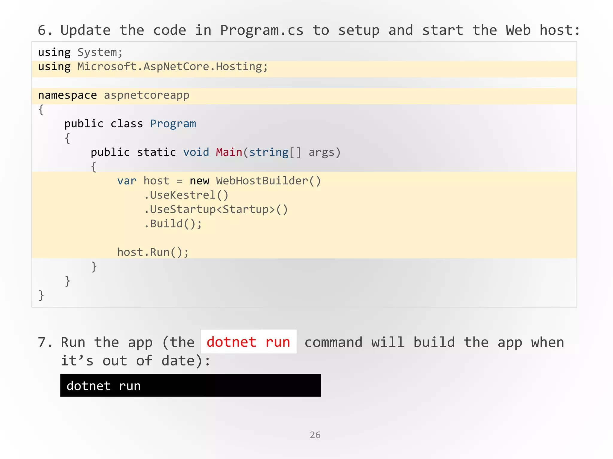 26
6. Update the code in Program.cs to setup and start the Web host:
7. Run the app (the command will build the app when
it’s out of date):
using System;
using Microsoft.AspNetCore.Hosting;
namespace aspnetcoreapp
{
public class Program
{
public static void Main(string[] args)
{
var host = new WebHostBuilder()
.UseKestrel()
.UseStartup<Startup>()
.Build();
host.Run();
}
}
}
dotnet run
dotnet run
 