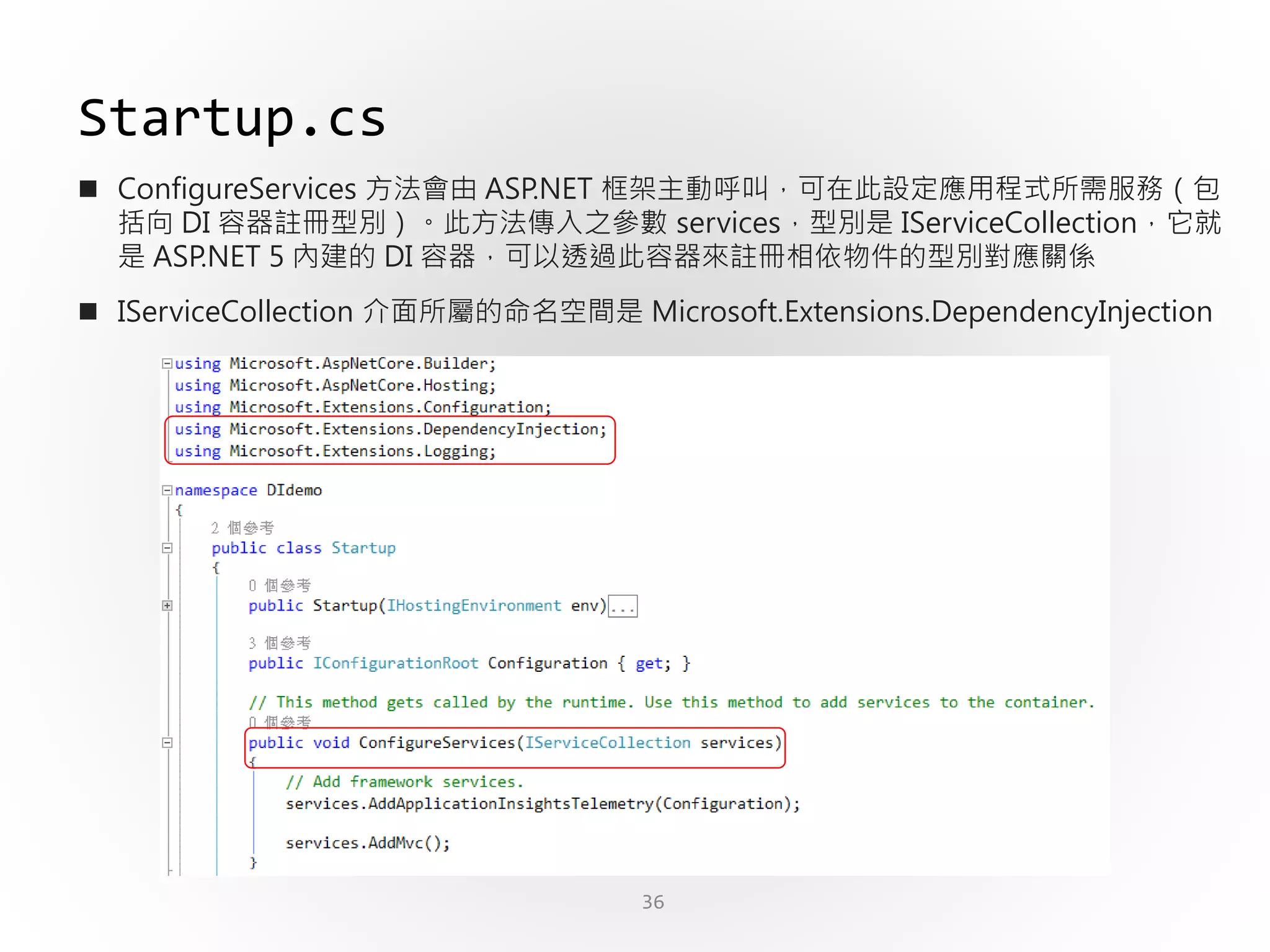36
Startup.cs
 ConfigureServices 方法會由 ASP.NET 框架主動呼叫，可在此設定應用程式所需服務（包
括向 DI 容器註冊型別）。此方法傳入之參數 services，型別是 IServiceCollection，它就
是 ASP.NET 5 內建的 DI 容器，可以透過此容器來註冊相依物件的型別對應關係
 IServiceCollection 介面所屬的命名空間是 Microsoft.Extensions.DependencyInjection
 