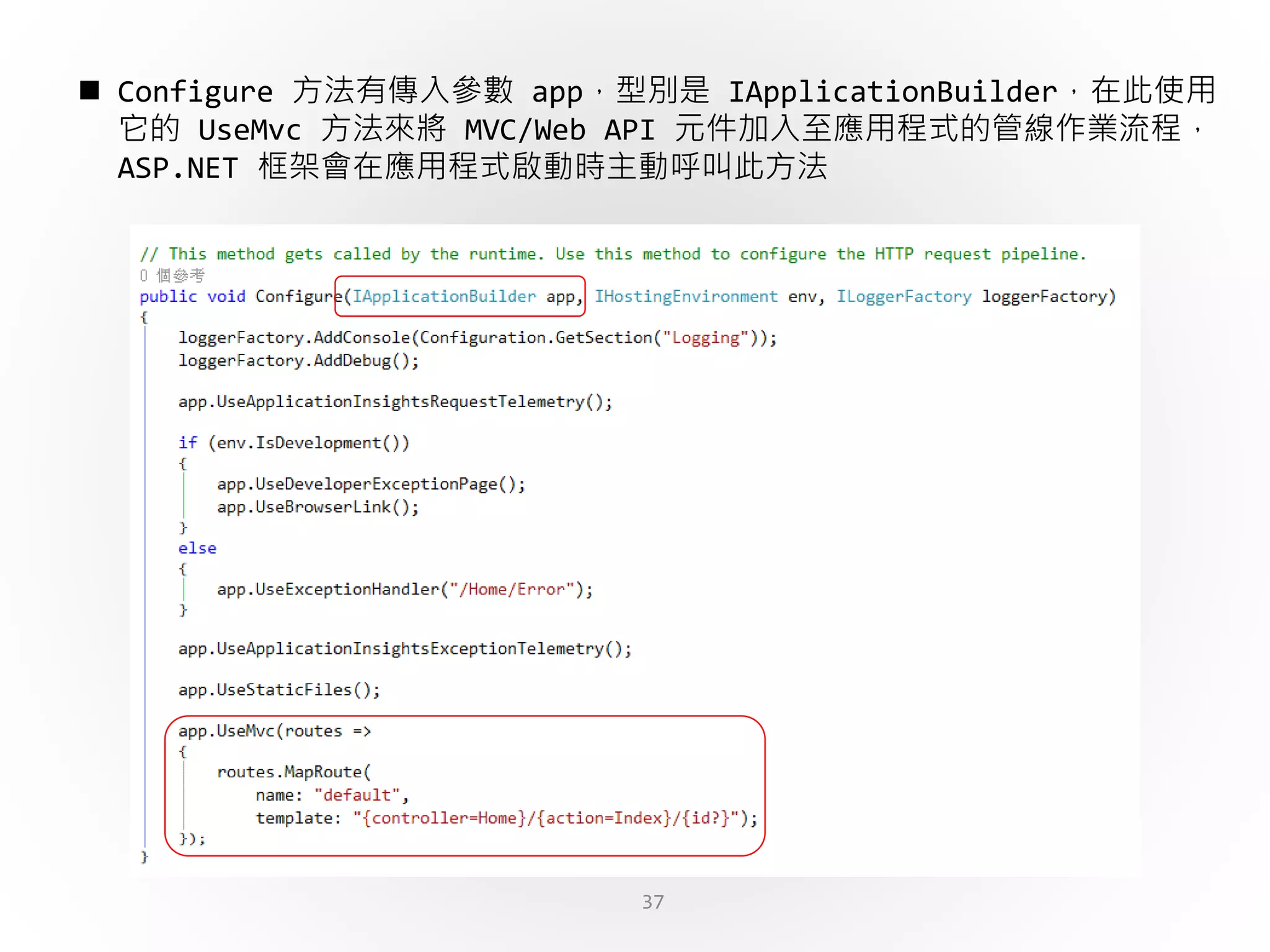 37
 Configure 方法有傳入參數 app，型別是 IApplicationBuilder，在此使用
它的 UseMvc 方法來將 MVC/Web API 元件加入至應用程式的管線作業流程，
ASP.NET 框架會在應用程式啟動時主動呼叫此方法
 