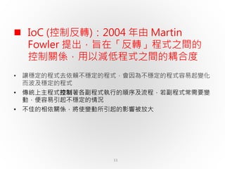 11
 IoC (控制反轉)：2004 年由 Martin
Fowler 提出，旨在「反轉」程式之間的
控制關係，用以減低程式之間的耦合度
• 讓穩定的程式去依賴不穩定的程式，會因為不穩定的程式容易起變化
而波及穩定的程式
• 傳統上主程式控制著各副程式執行的順序及流程，若副程式常需要變
動，便容易引起不穩定的情況
• 不佳的相依關係，將使變動所引起的影響被放大
 