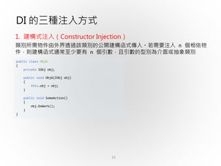 15
public class ObjA
{
private IObj obj;
public void ObjA(IObj obj)
{
this.obj = obj;
}
public void SomeAction()
{
obj.DoWork();
}
}
DI 的三種注入方式
1. 建構式注入（Constructor Injection）
類別所需物件由外界透過該類別的公開建構函式傳入。若需要注入 n 個相依物
件，則建構函式通常至少要有 n 個引數，且引數的型別為介面或抽象類別
 