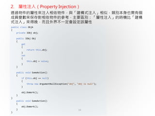16
public class ObjA
{
private IObj obj;
public IObj Obj
{
get
{
return this.obj;
}
set
{
this.obj = value;
}
}
public void SomeAction()
{
if (this.obj == null)
{
throw new ArgumentNullException("obj", "obj is null");
}
obj.DoWork();
}
}
public void SomeAction()
{
obj.DoWork();
}
}
2. 屬性注入（Property Injection）
透過物件的屬性來注入相依物件，與「建構式注入」相似，類別本身也需有個
成員變數來保存對相依物件的參考，主要區別：「屬性注入」的時機比「建構
式注入」來得晚，而且外界不一定會設定該屬性
 