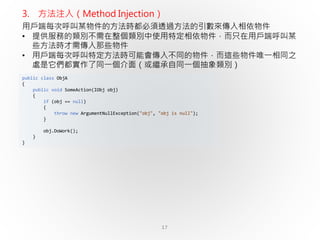 17
public class ObjA
{
public void SomeAction(IObj obj)
{
if (obj == null)
{
throw new ArgumentNullException("obj", "obj is null");
}
obj.DoWork();
}
}
3. 方法注入（Method Injection）
用戶端每次呼叫某物件的方法時都必須透過方法的引數來傳入相依物件
• 提供服務的類別不需在整個類別中使用特定相依物件，而只在用戶端呼叫某
些方法時才需傳入那些物件
• 用戶端每次呼叫特定方法時可能會傳入不同的物件，而這些物件唯一相同之
處是它們都實作了同一個介面（或繼承自同一個抽象類別）
 