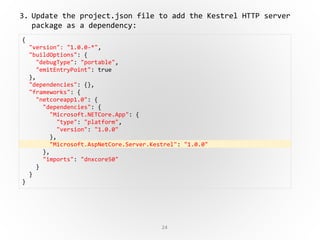 24
{
"version": "1.0.0-*",
"buildOptions": {
"debugType": "portable",
"emitEntryPoint": true
},
"dependencies": {},
"frameworks": {
"netcoreapp1.0": {
"dependencies": {
"Microsoft.NETCore.App": {
"type": "platform",
"version": "1.0.0"
},
"Microsoft.AspNetCore.Server.Kestrel": "1.0.0"
},
"imports": "dnxcore50"
}
}
}
3. Update the project.json file to add the Kestrel HTTP server
package as a dependency:
 