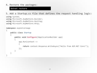 25
4. Restore the packages:
5. Add a Startup.cs file that defines the request handling logic:
dotnet restore
using System;
using Microsoft.AspNetCore.Builder;
using Microsoft.AspNetCore.Hosting;
using Microsoft.AspNetCore.Http;
namespace aspnetcoreapp
{
public class Startup
{
public void Configure(IApplicationBuilder app)
{
app.Run(context =>
{
return context.Response.WriteAsync("Hello from ASP.NET Core!");
});
}
}
}
 