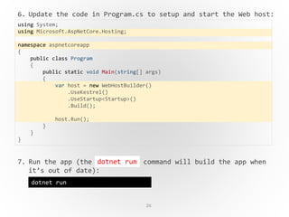 26
6. Update the code in Program.cs to setup and start the Web host:
7. Run the app (the command will build the app when
it’s out of date):
using System;
using Microsoft.AspNetCore.Hosting;
namespace aspnetcoreapp
{
public class Program
{
public static void Main(string[] args)
{
var host = new WebHostBuilder()
.UseKestrel()
.UseStartup<Startup>()
.Build();
host.Run();
}
}
}
dotnet run
dotnet run
 