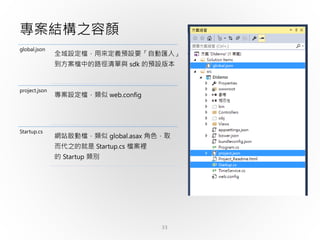 33
專案結構之容顏
global.json
全域設定檔，用來定義預設要「自動匯入」
到方案檔中的路徑清單與 sdk 的預設版本
project.json
專案設定檔，類似 web.config
Startup.cs
網站啟動檔，類似 global.asax 角色，取
而代之的就是 Startup.cs 檔案裡
的 Startup 類別
 