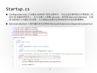 36
Startup.cs
 ConfigureServices 方法會由 ASP.NET 框架主動呼叫，可在此設定應用程式所需服務（包
括向 DI 容器註冊型別）。此方法傳入之參數 services，型別是 IServiceCollection，它就
是 ASP.NET 5 內建的 DI 容器，可以透過此容器來註冊相依物件的型別對應關係
 IServiceCollection 介面所屬的命名空間是 Microsoft.Extensions.DependencyInjection
 
