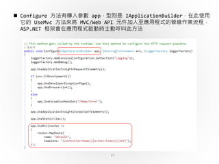 37
 Configure 方法有傳入參數 app，型別是 IApplicationBuilder，在此使用
它的 UseMvc 方法來將 MVC/Web API 元件加入至應用程式的管線作業流程，
ASP.NET 框架會在應用程式啟動時主動呼叫此方法
 