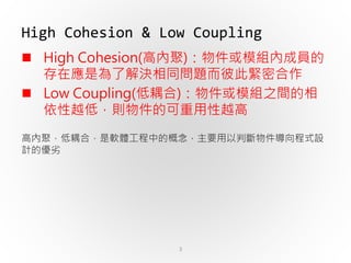 3
 High Cohesion(高內聚)：物件或模組內成員的
存在應是為了解決相同問題而彼此緊密合作
 Low Coupling(低耦合)：物件或模組之間的相
依性越低，則物件的可重用性越高
高內聚，低耦合，是軟體工程中的概念，主要用以判斷物件導向程式設
計的優劣
High Cohesion & Low Coupling
 