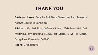 THANK YOU
12
Business Name: ExcelR - Full Stack Developer And Business
Analyst Course in Bangalore
Address: 10, 3rd floor, Safeway Plaza, 27th Main Rd, Old
Madiwala, Jay Bheema Nagar, 1st Stage, BTM 1st Stage,
Bengaluru, Karnataka 560068
Phone: 07353006061
 