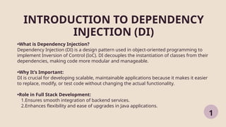 INTRODUCTION TO DEPENDENCY
INJECTION (DI)
1
•What is Dependency Injection?
Dependency Injection (DI) is a design pattern used in object-oriented programming to
implement Inversion of Control (IoC). DI decouples the instantiation of classes from their
dependencies, making code more modular and manageable.
•Why It’s Important:
DI is crucial for developing scalable, maintainable applications because it makes it easier
to replace, modify, or test code without changing the actual functionality.
•Role in Full Stack Development:
1.Ensures smooth integration of backend services.
2.Enhances flexibility and ease of upgrades in Java applications.
 