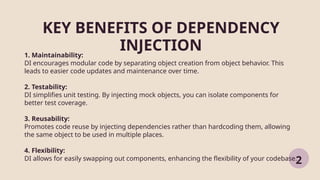 KEY BENEFITS OF DEPENDENCY
INJECTION
2
1. Maintainability:
DI encourages modular code by separating object creation from object behavior. This
leads to easier code updates and maintenance over time.
2. Testability:
DI simplifies unit testing. By injecting mock objects, you can isolate components for
better test coverage.
3. Reusability:
Promotes code reuse by injecting dependencies rather than hardcoding them, allowing
the same object to be used in multiple places.
4. Flexibility:
DI allows for easily swapping out components, enhancing the flexibility of your codebase.
 