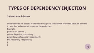 TYPES OF DEPENDENCY INJECTION
3
1. Constructor Injection:
Dependencies are passed to the class through its constructor. Preferred because it makes
it clear that a class requires certain dependencies.
Example:
public class Service {
private Repository repository;
public Service(Repository repository) {
this.repository = repository;
}
}
 