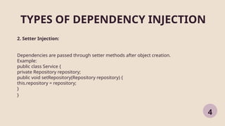 TYPES OF DEPENDENCY INJECTION
4
2. Setter Injection:
Dependencies are passed through setter methods after object creation.
Example:
public class Service {
private Repository repository;
public void setRepository(Repository repository) {
this.repository = repository;
}
}
 