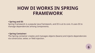 HOW DI WORKS IN SPRING
FRAMEWORK
6
• Spring and DI:
Spring Framework is a popular Java framework, and DI is at its core. It uses DI to
manage dependencies among components.
• Spring Container:
The Spring container creates and manages objects (beans) and injects dependencies
via constructor, setter, or field injection.
 
