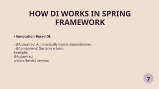HOW DI WORKS IN SPRING
FRAMEWORK
7
• Annotation-Based DI:
- @Autowired: Automatically injects dependencies.
- @Component: Declares a bean.
Example:
@Autowired
private Service service;
 