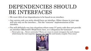 We want ALL of our dependencies to be based on an interface.
 Any service code you write should have an interface. Other classes in your app
will rely only on the interface… Not the “concrete” implementation of the
interface.
 You will definitely run into situations where some 3rd party code does not provide
an interface (Microsoft’s HttpClient class, as a ubiquitous for-instance).
 Never give up… Never surrender! There are ways to create wrappers for such classes
which keep the vast majority of your code testable and loosely coupled. True story!
 
