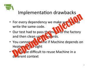 Implementa+on	
  drawbacks	
  
•  For	
  every	
  dependency	
  we	
  make	
  we	
  need	
  to	
  
write	
  the	
  same	
  code.	
  
•  Our	
  test	
  had	
  to	
  pass	
  the	
  mock	
  to	
  the	
  factory	
  
and	
  then	
  clean	
  up	
  a<erwards.	
  
•  You	
  cannot	
  determine	
  if	
  Machine	
  depends	
  on	
  
Heater	
  at	
  ﬁrst	
  sight	
  
•  It	
  could	
  be	
  diﬃcult	
  to	
  reuse	
  Machine	
  in	
  a	
  
diﬀerent	
  context	
  	
  
10	
  

 