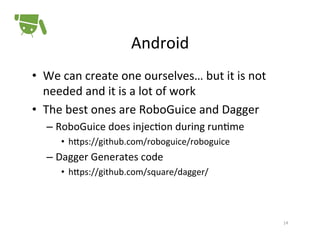Android	
  
•  We	
  can	
  create	
  one	
  ourselves…	
  but	
  it	
  is	
  not	
  
needed	
  and	
  it	
  is	
  a	
  lot	
  of	
  work	
  
•  The	
  best	
  ones	
  are	
  RoboGuice	
  and	
  Dagger	
  
–  RoboGuice	
  does	
  injec+on	
  during	
  run+me	
  
•  hPps://github.com/roboguice/roboguice	
  

–  Dagger	
  Generates	
  code	
  
•  hPps://github.com/square/dagger/	
  

14	
  

 