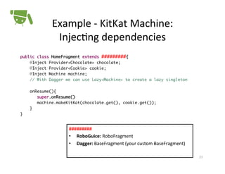 Example	
  -­‐	
  KitKat	
  Machine:	
  
Injec+ng	
  dependencies	
  
public class HomeFragment extends #########{	
@Inject Provider<Chocolate> chocolate;	
@Inject Provider<Cookie> cookie;	
@Inject Machine machine;	
// With Dagger we can use Lazy<Machine> to create a lazy singleton	
	
onResume(){	
super.onResume()	
machine.makeKitKat(chocolate.get(), cookie.get());	
}	
}	

#########	
  
•  RoboGuice:	
  RoboFragment	
  
•  Dagger:	
  BaseFragment	
  (your	
  custom	
  BaseFragment)

	
  
23	
  

 