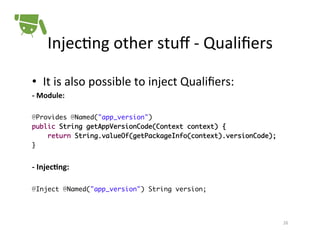Injec+ng	
  other	
  stuﬀ	
  -­‐	
  Qualiﬁers	
  
•  It	
  is	
  also	
  possible	
  to	
  inject	
  Qualiﬁers:	
  
-­‐	
  Module:	
  
	
  
@Provides @Named("app_version")	
public String getAppVersionCode(Context context) {	
return String.valueOf(getPackageInfo(context).versionCode);	
}!

	
  

-­‐	
  InjecSng:	
  
!
@Inject @Named("app_version") String version;!

!
26	
  

 