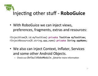 Injec+ng	
  other	
  stuﬀ	
  -­‐	
  RoboGuice	
  
•  With	
  RoboGuice	
  we	
  can	
  inject	
  views,	
  
preferences,	
  fragments,	
  extras	
  and	
  resources:	
  
	
  
@InjectView(R.id.myTextView) private TextView myTextView;	
@InjectResource(R.string.app_name) private String appName;!
!

•  We	
  also	
  can	
  inject	
  Context,	
  Inﬂater,	
  Services	
  
and	
  some	
  other	
  Android	
  Objects.	
  
–  Check	
  out	
  DefaultRoboModule.java	
  for	
  more	
  informa+on	
  

27	
  

 