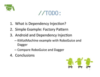 //TODO:	
  
1.  What	
  is	
  Dependency	
  Injec+on?	
  
2.  Simple	
  Example:	
  Factory	
  PaPern	
  
3.  Android	
  and	
  Dependency	
  Injec+on	
  
–  KitKatMachine	
  example	
  with	
  RoboGuice	
  and	
  
Dagger	
  
–  Compare	
  RoboGuice	
  and	
  Dagger	
  

4.  Conclusions	
  

2	
  

 