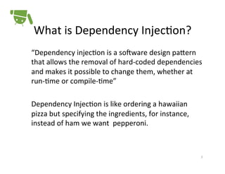 What	
  is	
  Dependency	
  Injec+on?	
  
“Dependency	
  injec+on	
  is	
  a	
  so<ware	
  design	
  paPern	
  
that	
  allows	
  the	
  removal	
  of	
  hard-­‐coded	
  dependencies	
  
and	
  makes	
  it	
  possible	
  to	
  change	
  them,	
  whether	
  at	
  
run-­‐+me	
  or	
  compile-­‐+me”	
  
	
  
Dependency	
  Injec+on	
  is	
  like	
  ordering	
  a	
  hawaiian	
  
pizza	
  but	
  specifying	
  the	
  ingredients,	
  for	
  instance,	
  
instead	
  of	
  ham	
  we	
  want	
  	
  pepperoni.	
  
	
  
	
  
3	
  

 