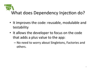 What	
  does	
  Dependency	
  Injec+on	
  do?	
  
•  It	
  improves	
  the	
  code:	
  reusable,	
  modulable	
  and	
  
testability	
  
•  It	
  allows	
  the	
  developer	
  to	
  focus	
  on	
  the	
  code	
  
that	
  adds	
  a	
  plus	
  value	
  to	
  the	
  app:	
  
–  No	
  need	
  to	
  worry	
  about	
  Singletons,	
  Factories	
  and	
  
others.	
  

4	
  

 