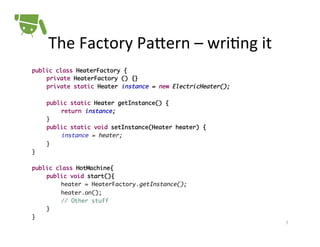 The	
  Factory	
  PaPern	
  –	
  wri+ng	
  it	
  
public class HeaterFactory {	
	private HeaterFactory () {}	
	private static Heater instance = new ElectricHeater();	
		
	public static Heater getInstance() {	
	
	return instance;	
	}	
	public static void setInstance(Heater heater) {	
	
	instance = heater;	
	}	
}	
	
public class HotMachine{	
	public void start(){	
	
	heater = HeaterFactory.getInstance();	
	
	heater.on();	
	
	// Other stuff	
	}	
}!

7	
  

 