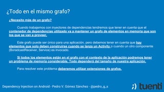 Pedro V. Gómez Sánchez - pedro@karumi.com - @pedro_g_s - github.com/pedrovgs
What can I do?
The dependency container provide us different configurations to provide
dependencies:
● Singletons.
● Lazy Initialization.
● Provided dependencies.
● Named dependencies.
● Override dependencies already configured.
● Custom qualifiers.
 