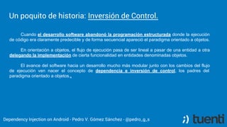 Pedro V. Gómez Sánchez - pedro@karumi.com - @pedro_g_s - github.com/pedrovgs
Inversion of Control
The natural evolution of the structured and imperative
programming and the usage of reusable frameworks.
The execution point where you software takes the control
is not defined by your software.
 