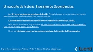 Pedro V. Gómez Sánchez - pedro@karumi.com - @pedro_g_s - github.com/pedrovgs
Dependency Inversion
One of the most important S.O.L.I.D principles.
Depend on abstractions, forget about implementation
details.
Provide implementation details depending on
abstractions can be tedious.
 